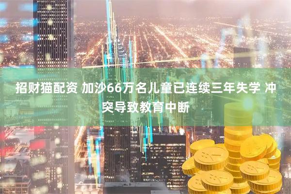 招财猫配资 加沙66万名儿童已连续三年失学 冲突导致教育中断