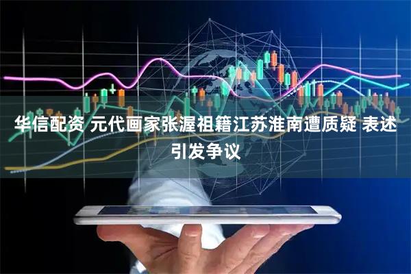 华信配资 元代画家张渥祖籍江苏淮南遭质疑 表述引发争议