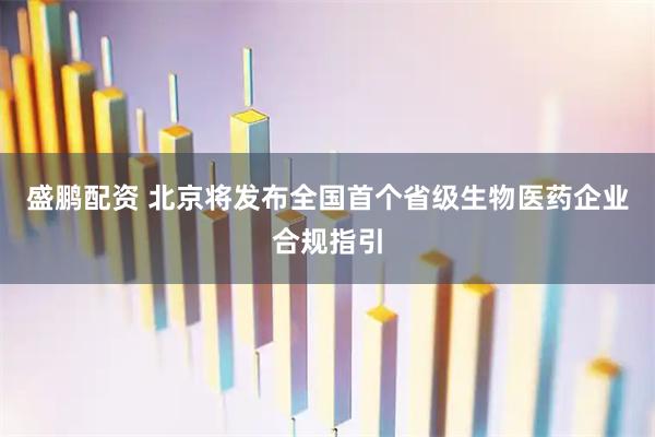 盛鹏配资 北京将发布全国首个省级生物医药企业合规指引