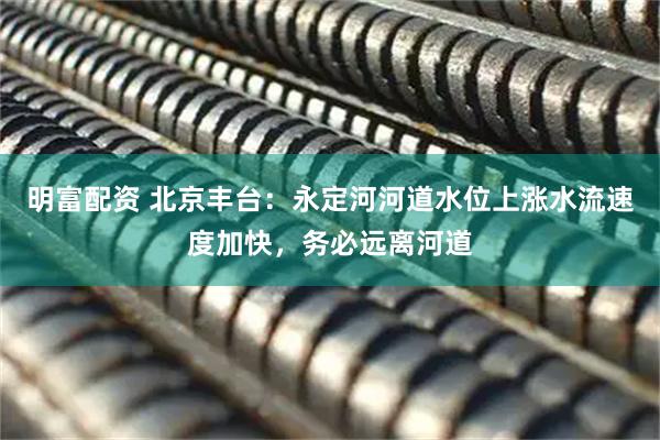 明富配资 北京丰台：永定河河道水位上涨水流速度加快，务必远离河道
