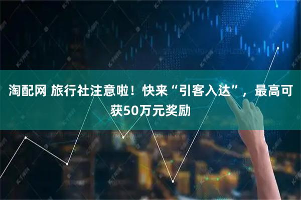 淘配网 旅行社注意啦！快来“引客入达”，最高可获50万元奖励