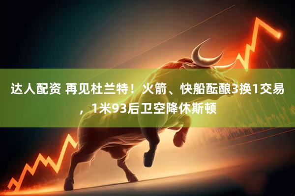 达人配资 再见杜兰特！火箭、快船酝酿3换1交易，1米93后卫空降休斯顿