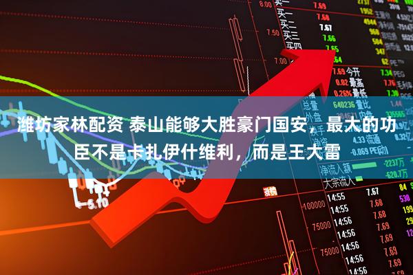 潍坊家林配资 泰山能够大胜豪门国安，最大的功臣不是卡扎伊什维利，而是王大雷