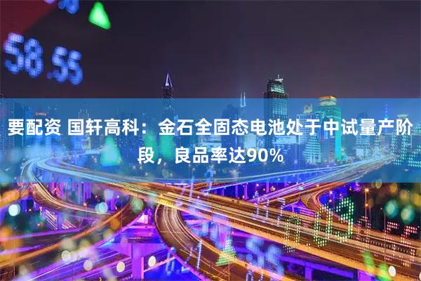 要配资 国轩高科：金石全固态电池处于中试量产阶段，良品率达90%