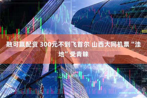 融可赢配资 300元不到飞首尔 山西大同机票“洼地”受青睐