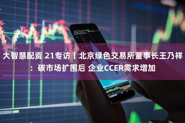大智慧配资 21专访丨北京绿色交易所董事长王乃祥：碳市场扩围后 企业CCER需求增加