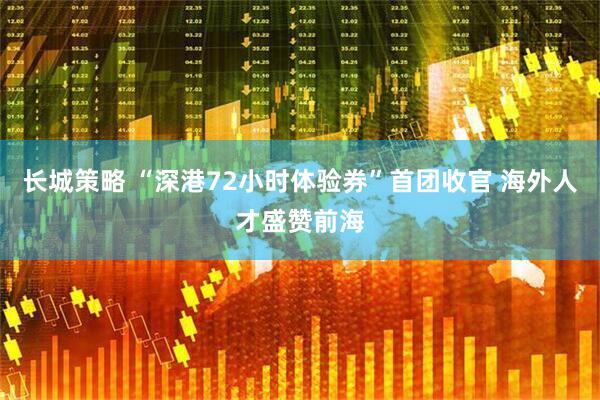 长城策略 “深港72小时体验券”首团收官 海外人才盛赞前海
