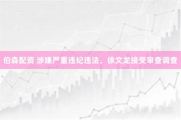 伯森配资 涉嫌严重违纪违法，徐文龙接受审查调查