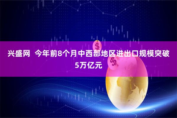 兴盛网  今年前8个月中西部地区进出口规模突破5万亿元