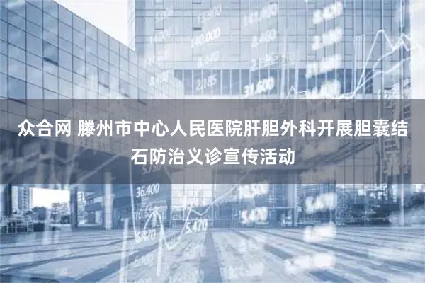 众合网 滕州市中心人民医院肝胆外科开展胆囊结石防治义诊宣传活动