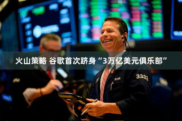 火山策略 谷歌首次跻身“3万亿美元俱乐部”