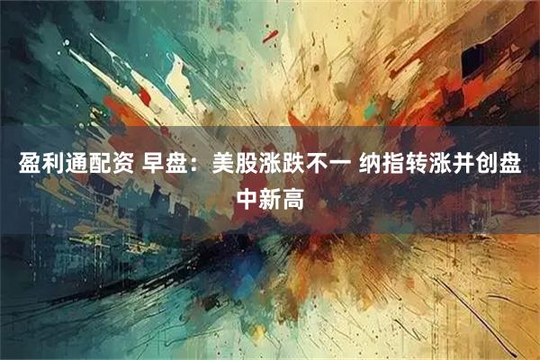 盈利通配资 早盘：美股涨跌不一 纳指转涨并创盘中新高