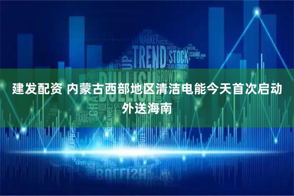 建发配资 内蒙古西部地区清洁电能今天首次启动外送海南