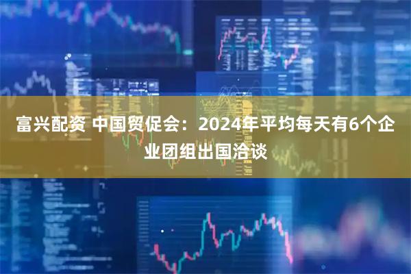 富兴配资 中国贸促会：2024年平均每天有6个企业团组出国洽谈