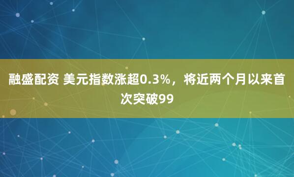 融盛配资 美元指数涨超0.3%，将近两个月以来首次突破99