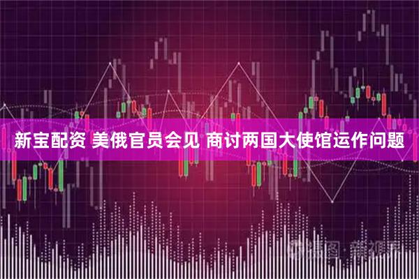 新宝配资 美俄官员会见 商讨两国大使馆运作问题