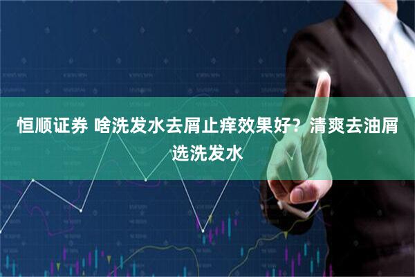 恒顺证券 啥洗发水去屑止痒效果好？清爽去油屑选洗发水