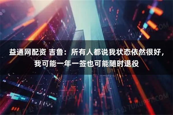 益通网配资 吉鲁：所有人都说我状态依然很好，我可能一年一签也可能随时退役