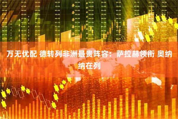 万无优配 德转列非洲最贵阵容：萨拉赫领衔 奥纳纳在列