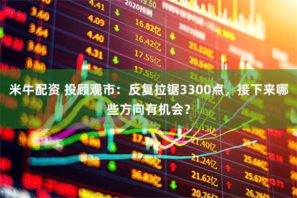 米牛配资 投顾观市：反复拉锯3300点，接下来哪些方向有机会？