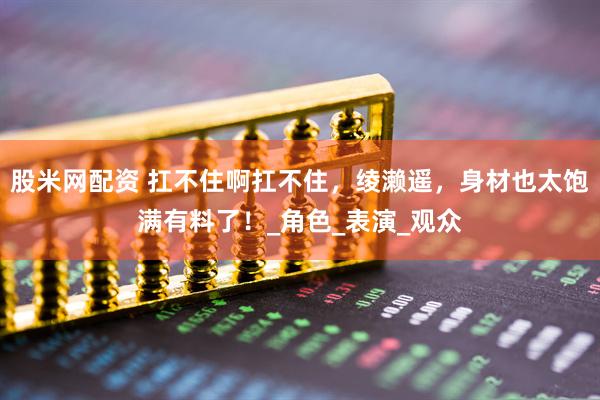股米网配资 扛不住啊扛不住，绫濑遥，身材也太饱满有料了！_角色_表演_观众