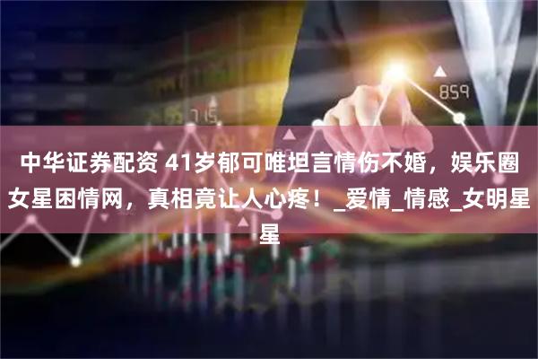 中华证券配资 41岁郁可唯坦言情伤不婚，娱乐圈女星困情网，真相竟让人心疼！_爱情_情感_女明星