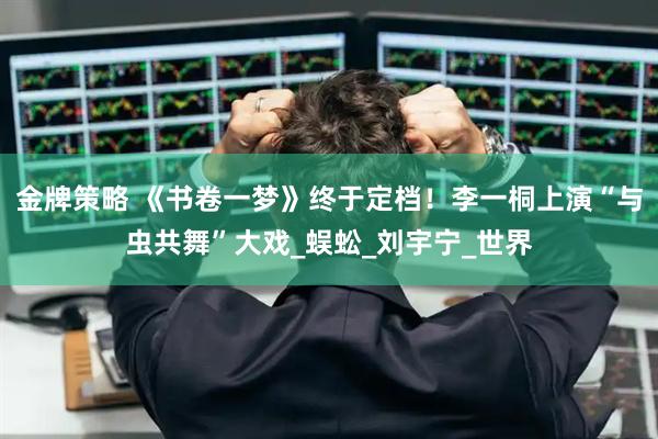金牌策略 《书卷一梦》终于定档！李一桐上演“与虫共舞”大戏_蜈蚣_刘宇宁_世界