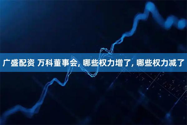 广盛配资 万科董事会, 哪些权力增了, 哪些权力减了