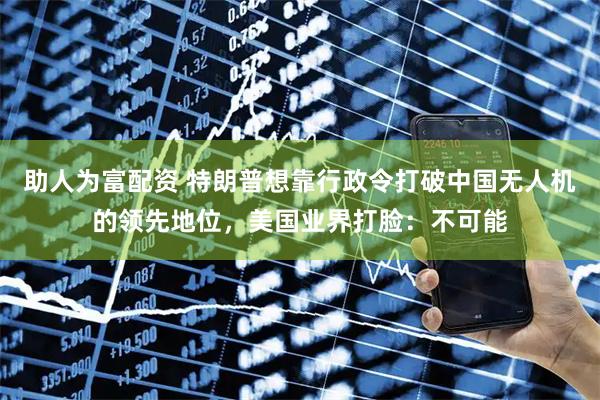 助人为富配资 特朗普想靠行政令打破中国无人机的领先地位，美国业界打脸：不可能