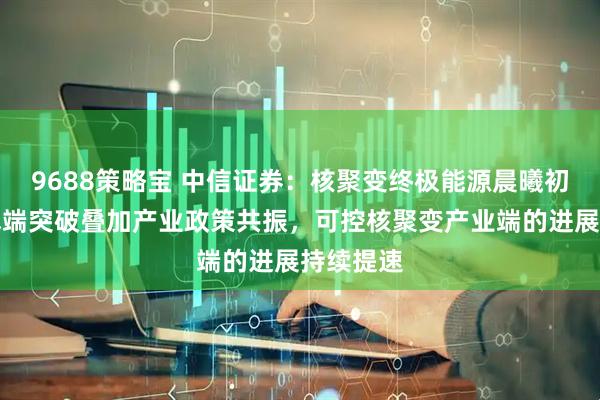 9688策略宝 中信证券：核聚变终极能源晨曦初现，技术端突破叠加产业政策共振，可控核聚变产业端的进展持续提速