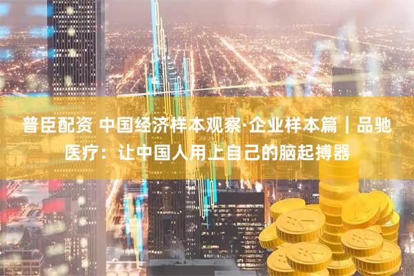 普臣配资 中国经济样本观察·企业样本篇｜品驰医疗：让中国人用上自己的脑起搏器