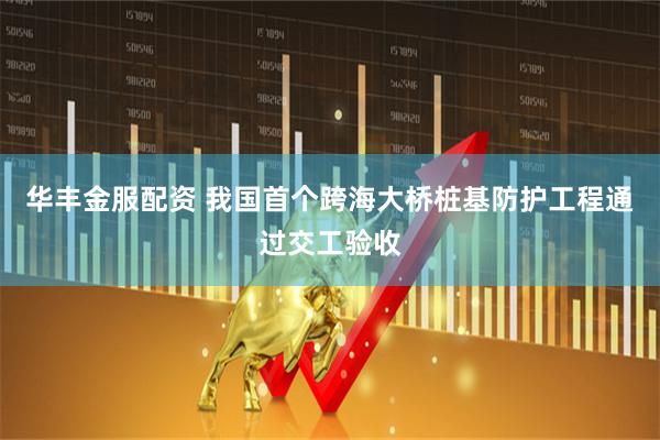 华丰金服配资 我国首个跨海大桥桩基防护工程通过交工验收