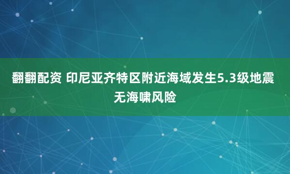 翻翻配资 印尼亚齐特区附近海域发生5.3级地震 无海啸风险