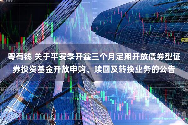粤有钱 关于平安季开鑫三个月定期开放债券型证券投资基金开放申购、赎回及转换业务的公告