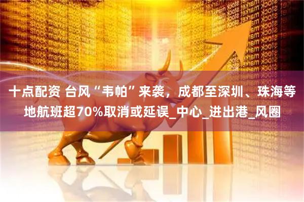 十点配资 台风“韦帕”来袭，成都至深圳、珠海等地航班超70%取消或延误_中心_进出港_风圈