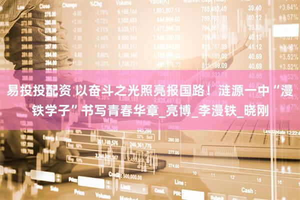 易投投配资 以奋斗之光照亮报国路！涟源一中“漫铁学子”书写青春华章_亮博_李漫铁_晓刚