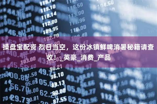 操盘宝配资 烈日当空，这份冰镇鲜啤消暑秘籍请查收！_英豪_消费_产品