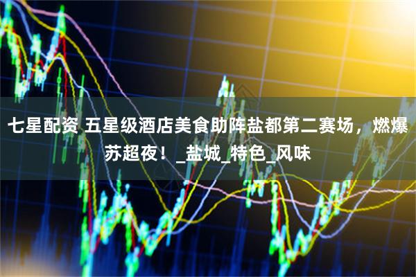 七星配资 五星级酒店美食助阵盐都第二赛场，燃爆苏超夜！_盐城_特色_风味