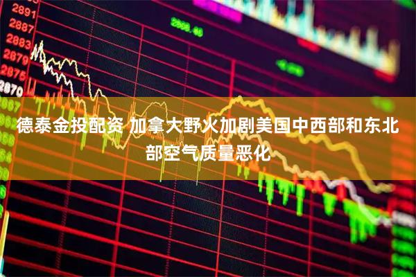 德泰金投配资 加拿大野火加剧美国中西部和东北部空气质量恶化