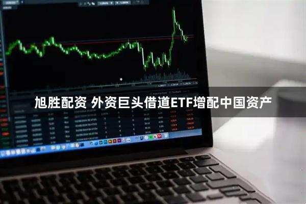 旭胜配资 外资巨头借道ETF增配中国资产