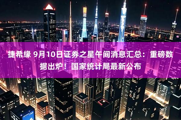 捷希缘 9月10日证券之星午间消息汇总：重磅数据出炉！国家统计局最新公布