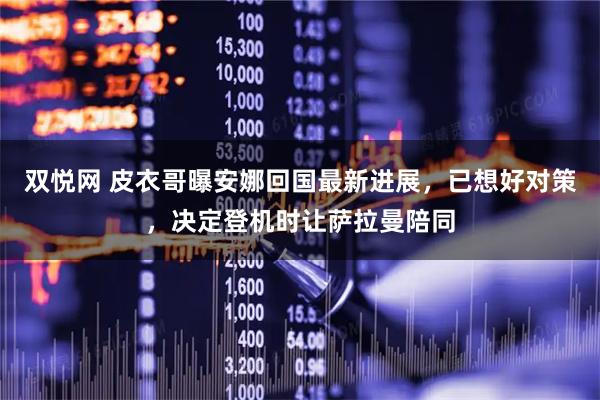双悦网 皮衣哥曝安娜回国最新进展，已想好对策，决定登机时让萨拉曼陪同