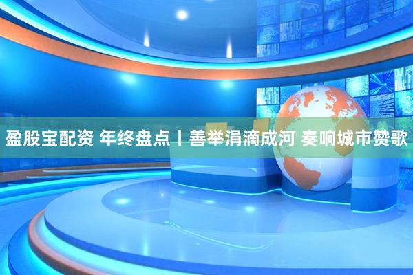 盈股宝配资 年终盘点丨善举涓滴成河 奏响城市赞歌