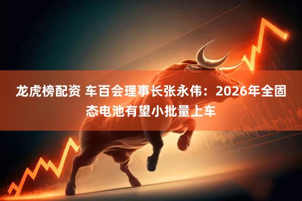 龙虎榜配资 车百会理事长张永伟：2026年全固态电池有望小批量上车