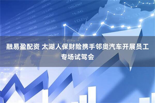 融易盈配资 太湖人保财险携手邻奥汽车开展员工专场试驾会