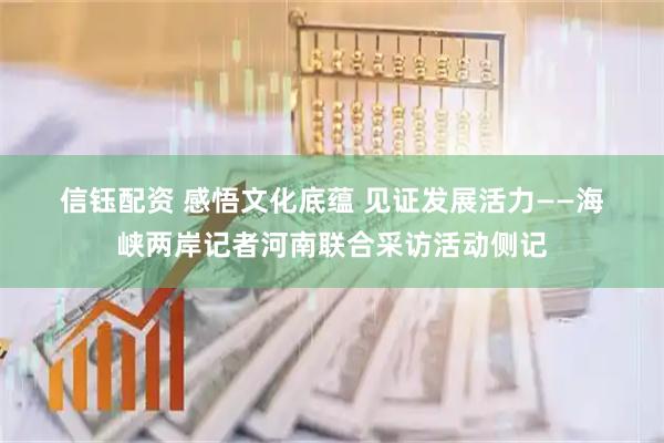 信钰配资 感悟文化底蕴 见证发展活力——海峡两岸记者河南联合采访活动侧记