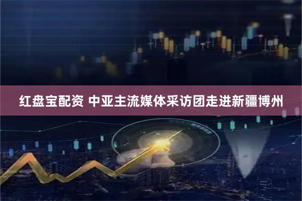 红盘宝配资 中亚主流媒体采访团走进新疆博州